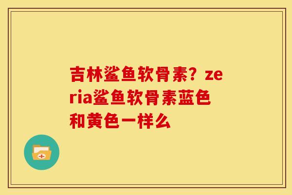 吉林鲨鱼软骨素？zeria鲨鱼软骨素蓝色和黄色一样么
