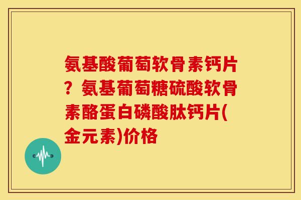 氨基酸葡萄软骨素钙片？氨基葡萄糖硫酸软骨素酪蛋白磷酸肽钙片(金元素)价格