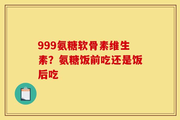 999氨糖软骨素维生素？氨糖饭前吃还是饭后吃