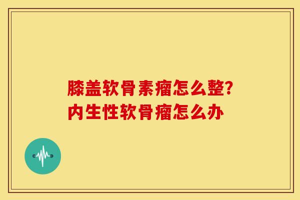 膝盖软骨素瘤怎么整?内生性软骨瘤怎么办 膝盖软骨素瘤怎么整?内生性软骨瘤怎么办