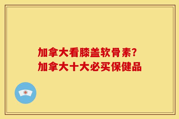 加拿大看膝盖软骨素？加拿大十大必买保健品