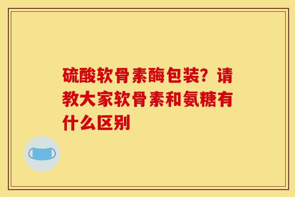硫酸软骨素酶包装?请教大家软骨素和氨糖有什么区别 硫酸软骨素酶包装?请教大家软骨素和氨糖有什么区别