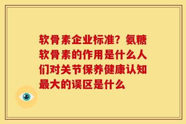 软骨素企业标准？氨糖软骨素的作用是什么人们对关节保养健康认知最大的误区是什么
