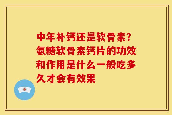 中年补钙还是软骨素？氨糖软骨素钙片的功效和作用是什么一般吃多久才会有效果
