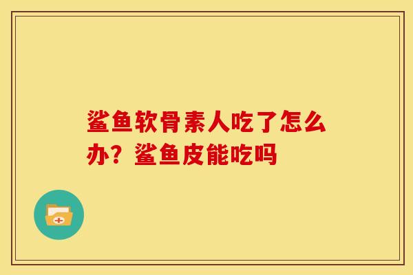 鲨鱼软骨素人吃了怎么办？鲨鱼皮能吃吗