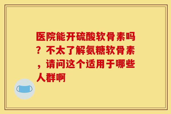 医院能开硫酸软骨素吗？不太了解氨糖软骨素，请问这个适用于哪些人群啊