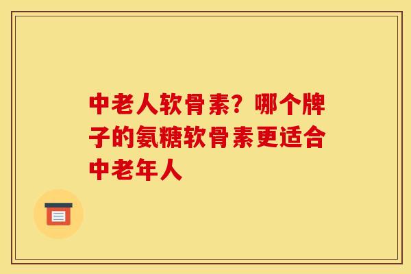 中老人软骨素?哪个牌子的氨糖软骨素更适合中老年人 中老人软骨素?哪个牌子的氨糖软骨素更适合中老年人