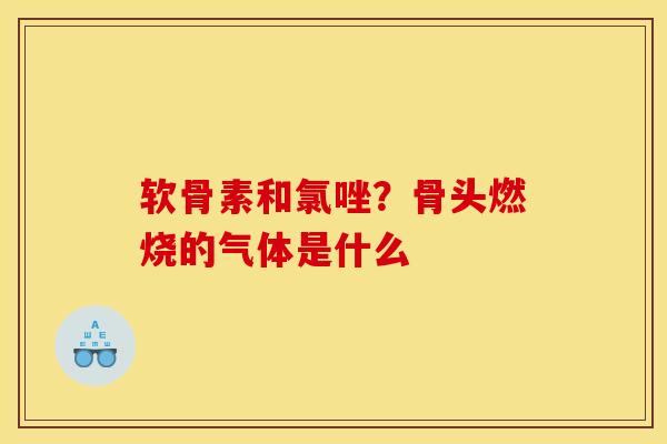 软骨素和氯唑?骨头燃烧的气体是什么 软骨素和氯唑?骨头燃烧的气体是什么