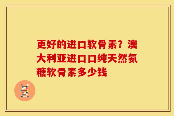 更好的进口软骨素？澳大利亚进口口纯天然氨糖软骨素多少钱