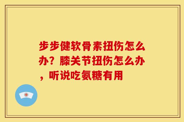 步步健软骨素扭伤怎么办？膝关节扭伤怎么办，听说吃氨糖有用