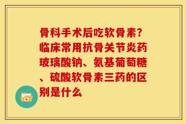 骨科手术后吃软骨素？临床常用抗骨关节炎药玻璃酸钠、氨基葡萄糖、硫酸软骨素三药的区别是什么