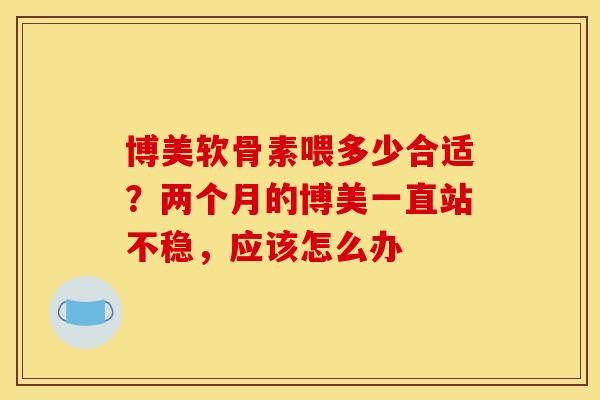 博美软骨素喂多少合适?两个月的博美一直站不稳,应该怎么办 博美软骨素喂多少合适?两个月的博美一直站不稳,应该怎么办