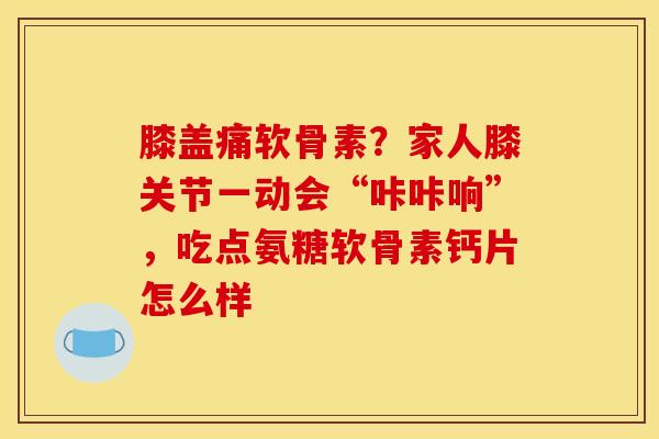膝盖痛软骨素？家人膝关节一动会“咔咔响”，吃点氨糖软骨素钙片怎么样