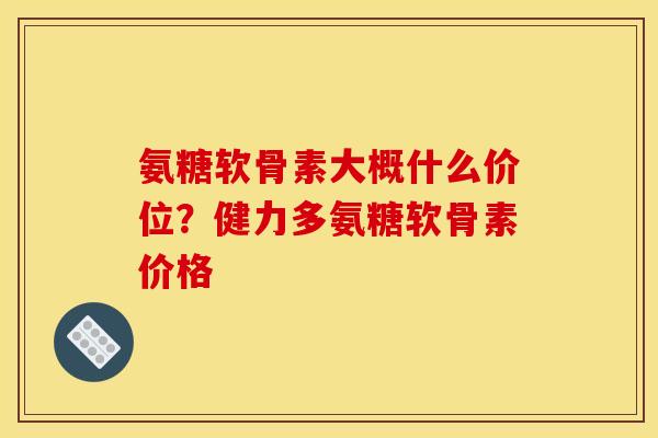 氨糖软骨素大概什么价位？健力多氨糖软骨素价格