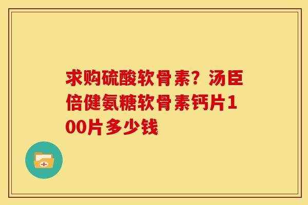 求购硫酸软骨素?汤臣倍健氨糖软骨素钙片100片多少钱 求购硫酸软骨素?汤臣倍健氨糖软骨素钙片100片多少钱