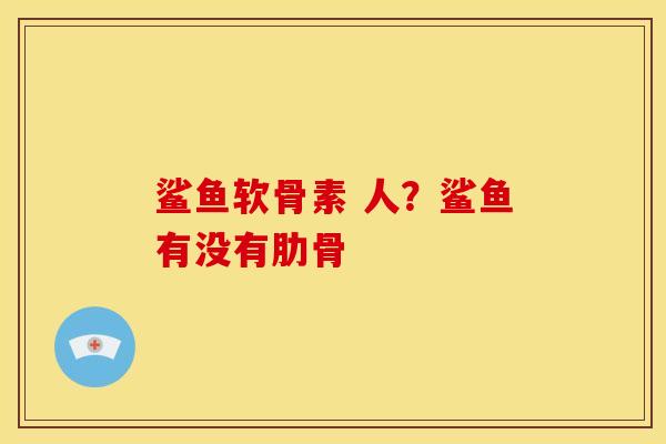 鲨鱼软骨素 人?鲨鱼有没有肋骨 鲨鱼软骨素 人?鲨鱼有没有肋骨