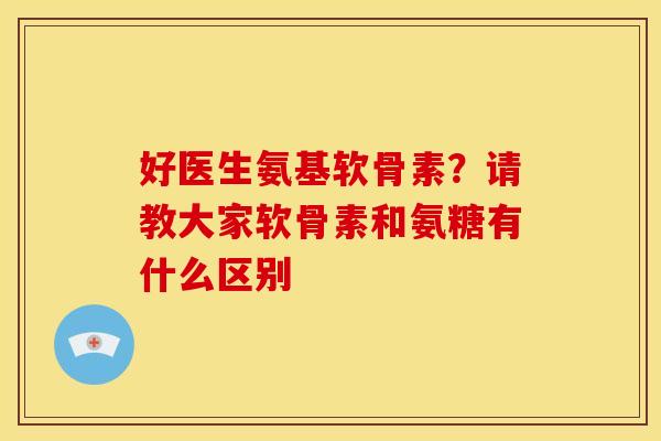 好医生氨基软骨素？请教大家软骨素和氨糖有什么区别