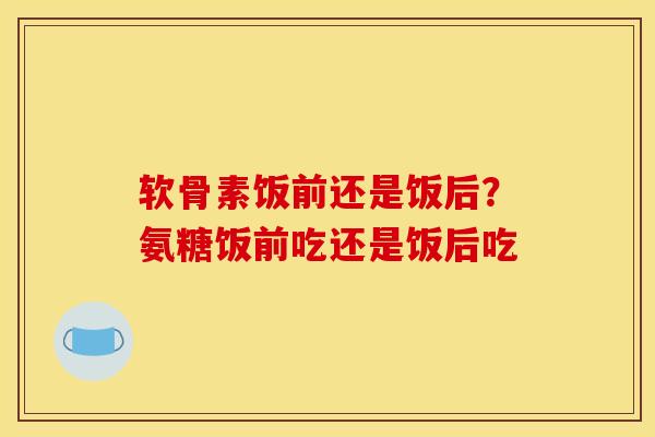 软骨素饭前还是饭后？氨糖饭前吃还是饭后吃