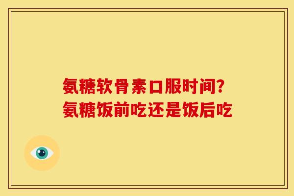 氨糖软骨素口服时间？氨糖饭前吃还是饭后吃