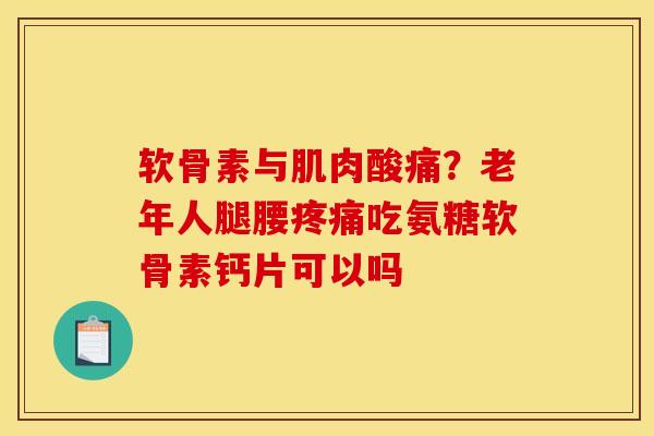 软骨素与肌肉酸痛？老年人腿腰疼痛吃氨糖软骨素钙片可以吗