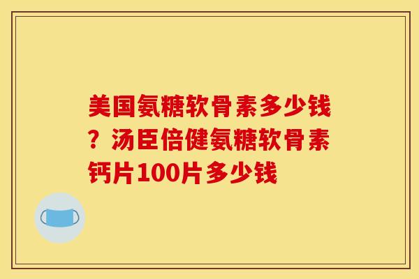美国氨糖软骨素多少钱?汤臣倍健氨糖软骨素钙片100片多少钱 美国氨糖软骨素多少钱?汤臣倍健氨糖软骨素钙片100片多少钱