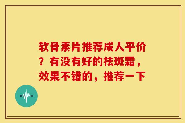软骨素片推荐成人平价？有没有好的祛斑霜，效果不错的，推荐一下