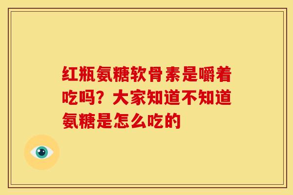 红瓶氨糖软骨素是嚼着吃吗？大家知道不知道氨糖是怎么吃的