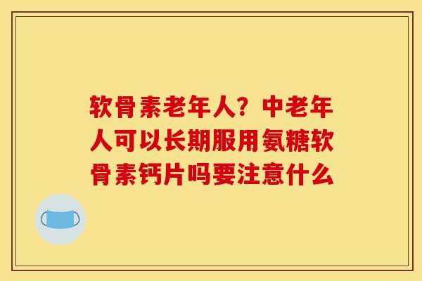 软骨素老年人？中老年人可以长期服用氨糖软骨素钙片吗要注意什么