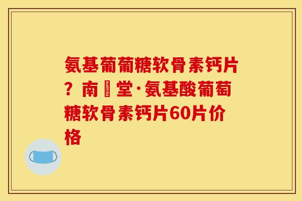 氨基葡葡糖软骨素钙片？南雲堂·氨基酸葡萄糖软骨素钙片60片价格