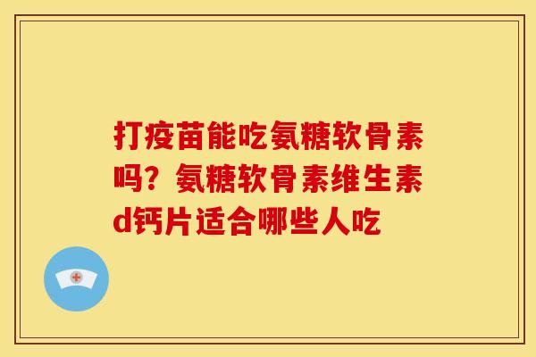打疫苗能吃氨糖软骨素吗？氨糖软骨素维生素d钙片适合哪些人吃