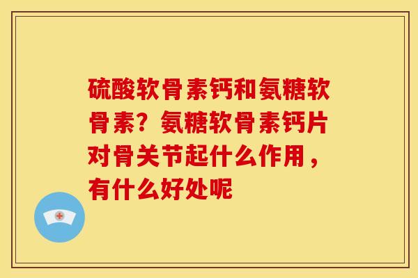 硫酸软骨素钙和氨糖软骨素？氨糖软骨素钙片对骨关节起什么作用，有什么好处呢