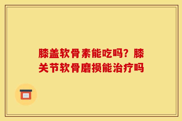 膝盖软骨素能吃吗？膝关节软骨磨损能治疗吗