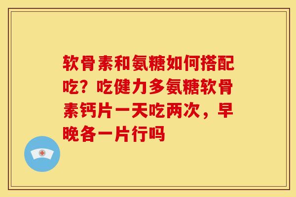 软骨素和氨糖如何搭配吃？吃健力多氨糖软骨素钙片一天吃两次，早晚各一片行吗