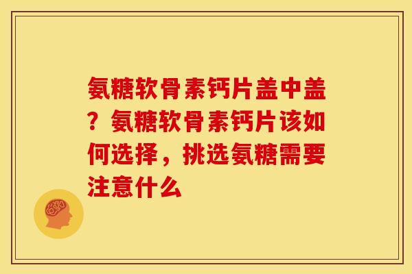 氨糖软骨素钙片盖中盖？氨糖软骨素钙片该如何选择，挑选氨糖需要注意什么