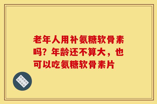老年人用补氨糖软骨素吗？年龄还不算大，也可以吃氨糖软骨素片