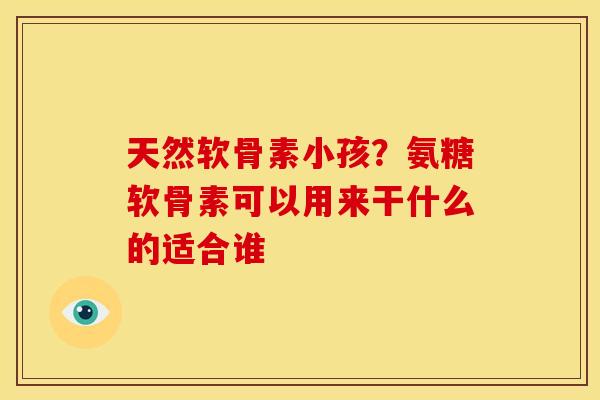 天然软骨素小孩？氨糖软骨素可以用来干什么的适合谁