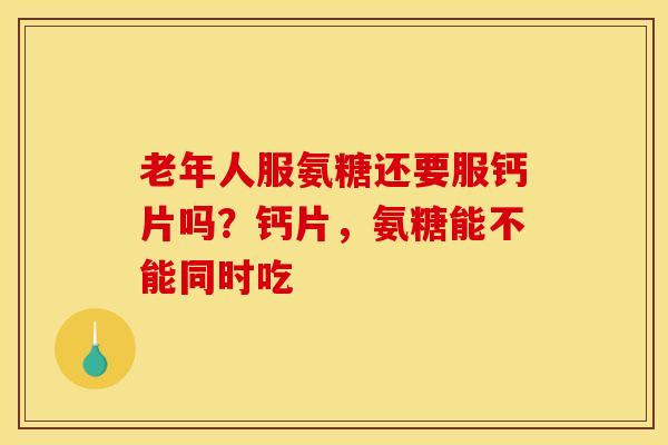 老年人服氨糖还要服钙片吗？钙片，氨糖能不能同时吃