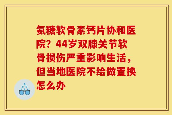 氨糖软骨素钙片协和医院？44岁双膝关节软骨损伤严重影响生活，但当地医院不给做置换怎么办