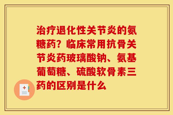治疗退化性关节炎的氨糖药？临床常用抗骨关节炎药玻璃酸钠、氨基葡萄糖、硫酸软骨素三药的区别是什么
