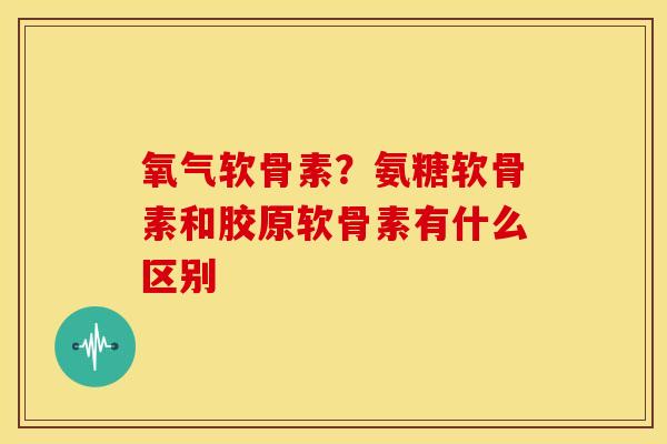 氧气软骨素？氨糖软骨素和胶原软骨素有什么区别