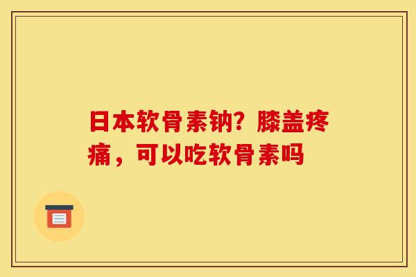 日本软骨素钠？膝盖疼痛，可以吃软骨素吗