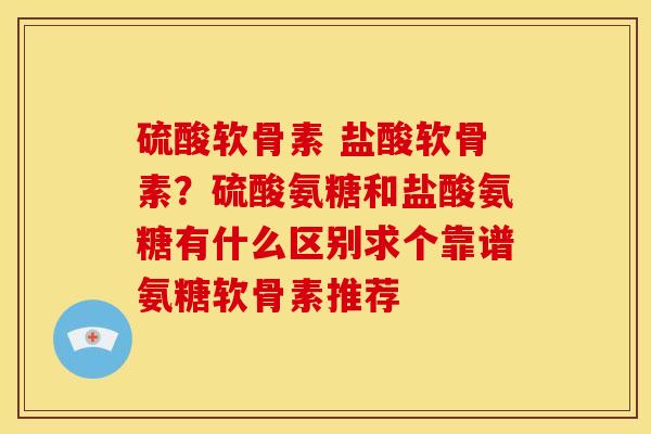 硫酸软骨素 盐酸软骨素？硫酸氨糖和盐酸氨糖有什么区别求个靠谱氨糖软骨素推荐