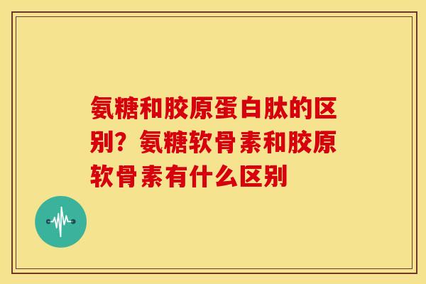 氨糖和胶原蛋白肽的区别？氨糖软骨素和胶原软骨素有什么区别