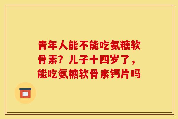 青年人能不能吃氨糖软骨素?儿子十四岁了,能吃氨糖软骨素钙片吗 青年人能不能吃氨糖软骨素?儿子十四岁了,能吃氨糖软骨素钙片吗