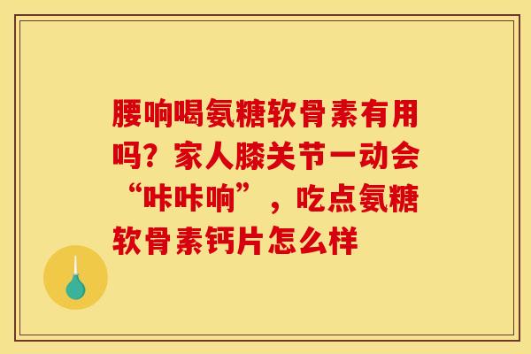 腰响喝氨糖软骨素有用吗？家人膝关节一动会“咔咔响”，吃点氨糖软骨素钙片怎么样