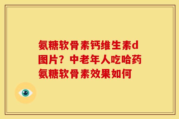 氨糖软骨素钙维生素d图片？中老年人吃哈药氨糖软骨素效果如何