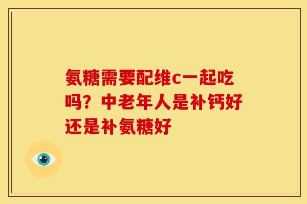氨糖需要配维c一起吃吗？中老年人是补钙好还是补氨糖好