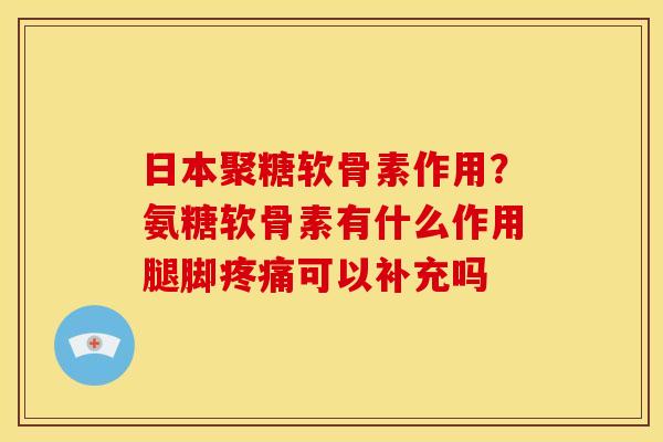 日本聚糖软骨素作用？氨糖软骨素有什么作用腿脚疼痛可以补充吗
