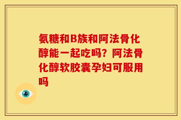 氨糖和B族和阿法骨化醇能一起吃吗？阿法骨化醇软胶囊孕妇可服用吗