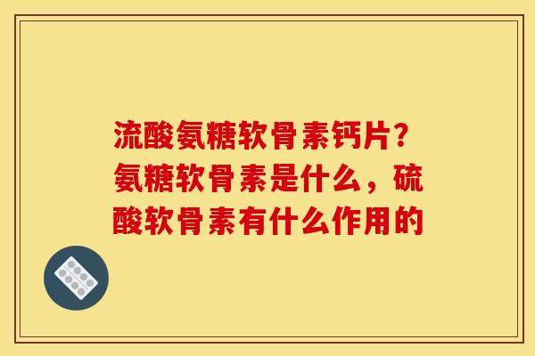 流酸氨糖软骨素钙片?氨糖软骨素是什么,硫酸软骨素有什么作用的 流酸氨糖软骨素钙片?氨糖软骨素是什么,硫酸软骨素有什么作用的